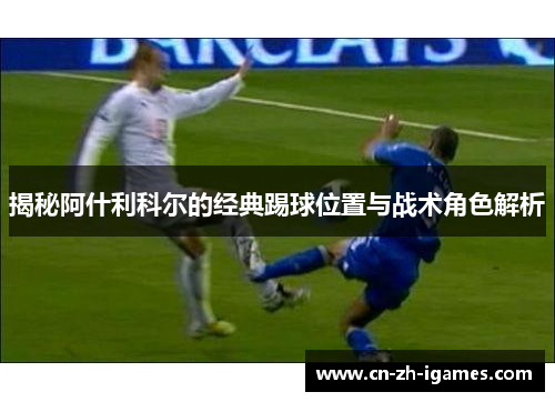 揭秘阿什利科尔的经典踢球位置与战术角色解析