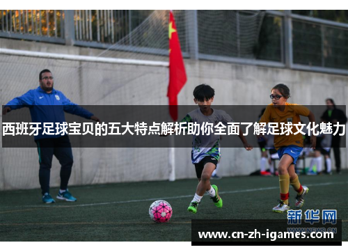 西班牙足球宝贝的五大特点解析助你全面了解足球文化魅力