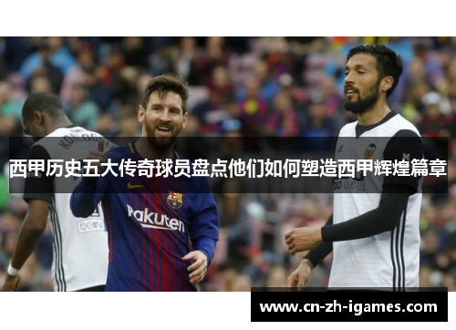 西甲历史五大传奇球员盘点他们如何塑造西甲辉煌篇章