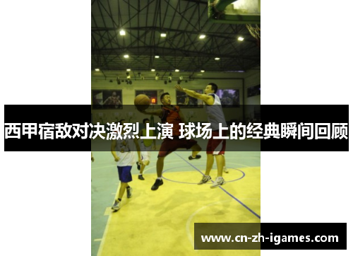 西甲宿敌对决激烈上演 球场上的经典瞬间回顾