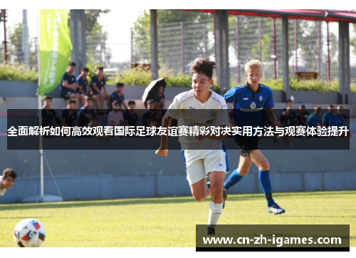 全面解析如何高效观看国际足球友谊赛精彩对决实用方法与观赛体验提升 全面解析如何高效观看国际足球友谊赛精彩对决实用方法与观赛体验提升