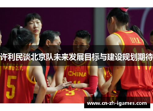 许利民谈北京队未来发展目标与建设规划期待 许利民谈北京队未来发展目标与建设规划期待