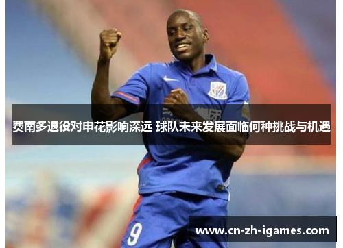 费南多退役对申花影响深远 球队未来发展面临何种挑战与机遇 费南多退役对申花影响深远 球队未来发展面临何种挑战与机遇
