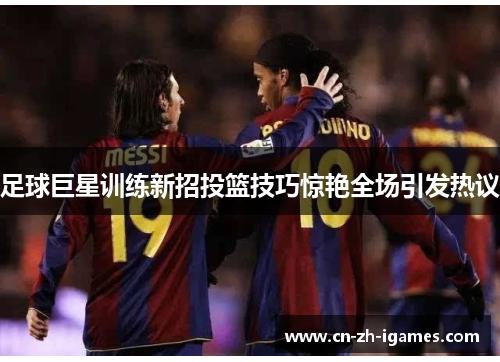 足球巨星训练新招投篮技巧惊艳全场引发热议