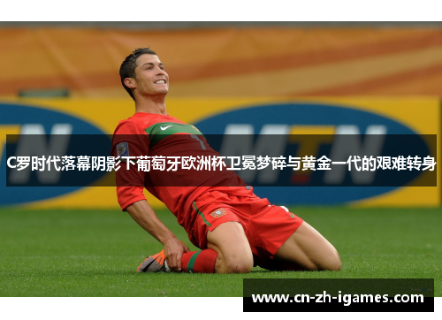 C罗时代落幕阴影下葡萄牙欧洲杯卫冕梦碎与黄金一代的艰难转身 C罗时代落幕阴影下葡萄牙欧洲杯卫冕梦碎与黄金一代的艰难转身