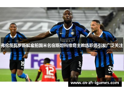 弗伦茨瓦罗斯解雇前国米名宿斯坦科维奇主教练职务引发广泛关注