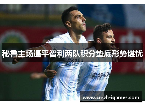 秘鲁主场逼平智利两队积分垫底形势堪忧 秘鲁主场逼平智利两队积分垫底形势堪忧