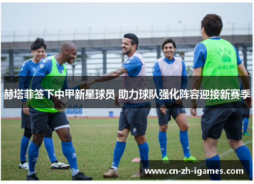 赫塔菲签下中甲新星球员 助力球队强化阵容迎接新赛季