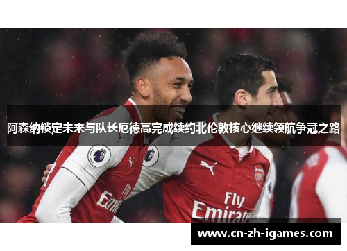阿森纳锁定未来与队长厄德高完成续约北伦敦核心继续领航争冠之路
