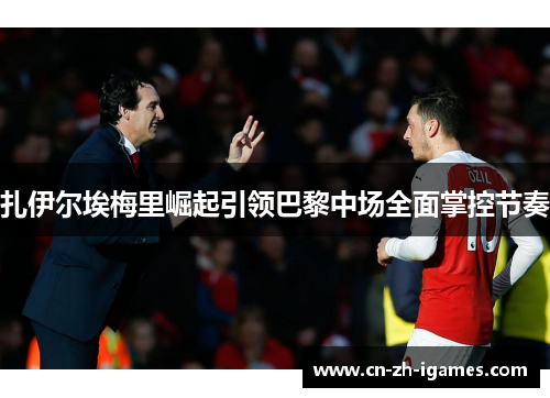 扎伊尔埃梅里崛起引领巴黎中场全面掌控节奏 扎伊尔埃梅里崛起引领巴黎中场全面掌控节奏