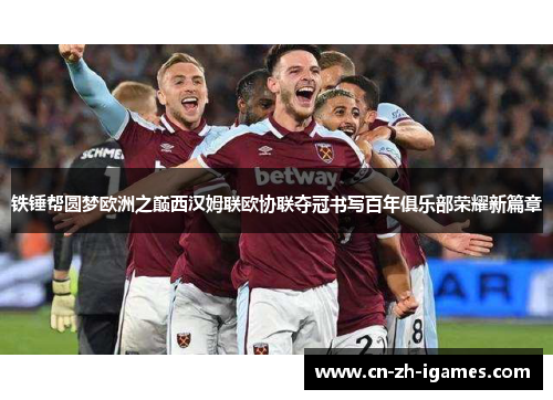 铁锤帮圆梦欧洲之巅西汉姆联欧协联夺冠书写百年俱乐部荣耀新篇章