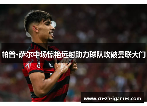 帕普·萨尔中场惊艳远射助力球队攻破曼联大门 帕普·萨尔中场惊艳远射助力球队攻破曼联大门